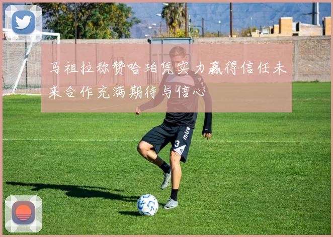 马祖拉称赞哈珀凭实力赢得信任未来合作充满期待与信心