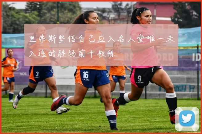 里弗斯坚信自己应入名人堂唯一未入选的胜场前十教练