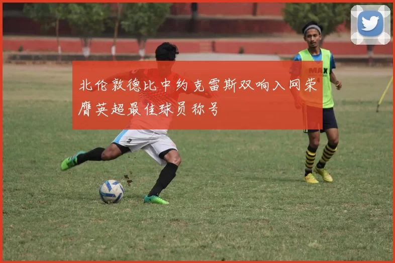 北伦敦德比中约克雷斯双响入网荣膺英超最佳球员称号