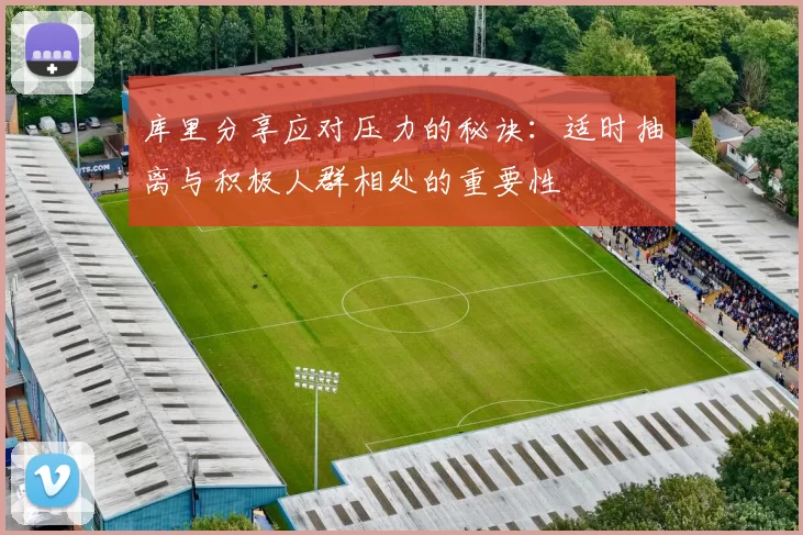库里分享应对压力的秘诀：适时抽离与积极人群相处的重要性