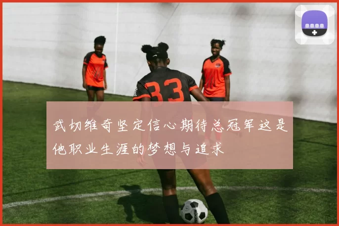 武切维奇坚定信心期待总冠军这是他职业生涯的梦想与追求