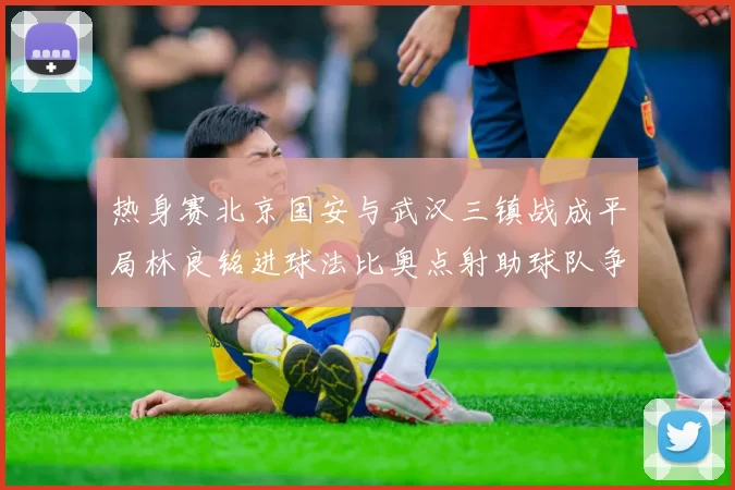 热身赛北京国安与武汉三镇战成平局林良铭进球法比奥点射助球队争平