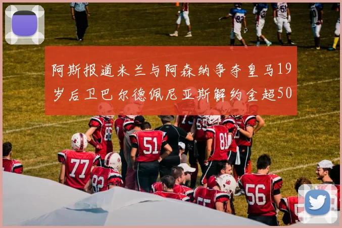 阿斯报道米兰与阿森纳争夺皇马19岁后卫巴尔德佩尼亚斯解约金超5000万