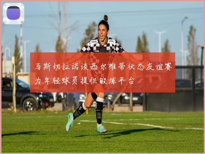 马斯切拉诺谈西尔维蒂状态友谊赛为年轻球员提供锻炼平台