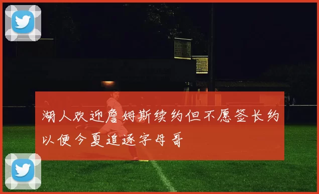 湖人欢迎詹姆斯续约但不愿签长约以便今夏追逐字母哥