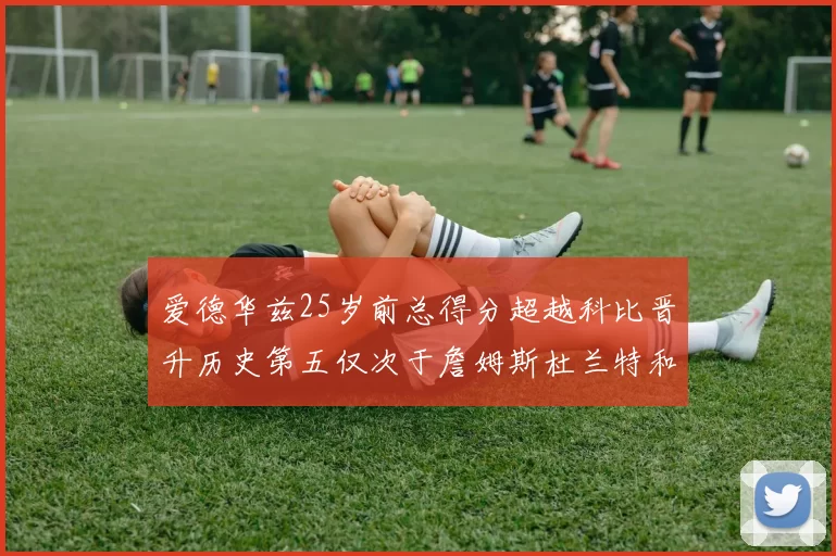 爱德华兹25岁前总得分超越科比晋升历史第五仅次于詹姆斯杜兰特和东契奇