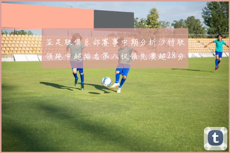 亚足联俱乐部赛事中期分析沙特联领跑中超排名第八仅领先澳超28分