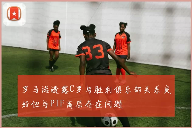 罗马诺透露C罗与胜利俱乐部关系良好但与PIF高层存在问题