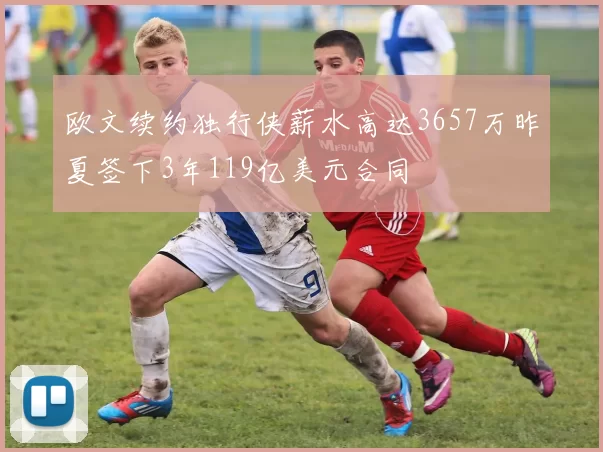 欧文续约独行侠薪水高达3657万昨夏签下3年119亿美元合同