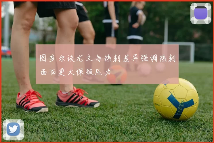 图多尔谈尤文与热刺差异强调热刺面临更大保级压力