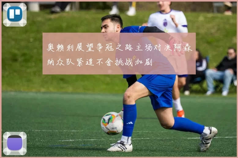 奥赖利展望争冠之路主场对决阿森纳众队紧追不舍挑战加剧