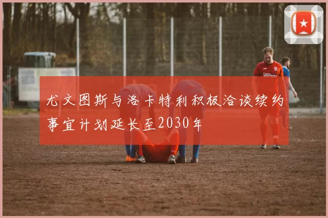 尤文图斯与洛卡特利积极洽谈续约事宜计划延长至2030年