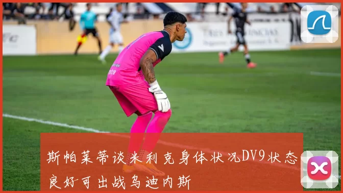 斯帕莱蒂谈米利克身体状况DV9状态良好可出战乌迪内斯