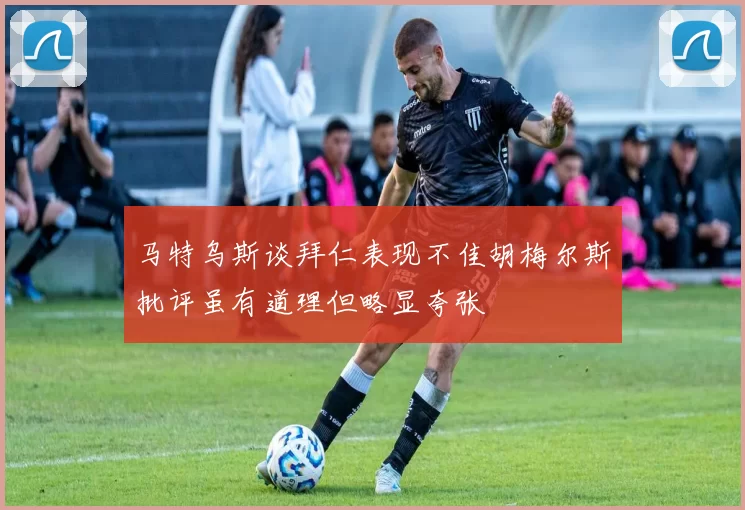 马特乌斯谈拜仁表现不佳胡梅尔斯批评虽有道理但略显夸张