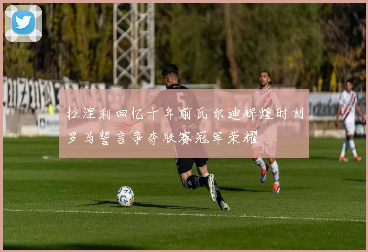 拉涅利回忆十年前瓦尔迪辉煌时刻罗马誓言争夺联赛冠军荣耀