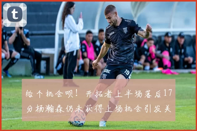 给个机会呗！开拓者上半场落后17分杨瀚森仍未获得上场机会引发关注