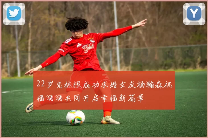 22岁克林根成功求婚女友杨瀚森祝福满满共同开启幸福新篇章