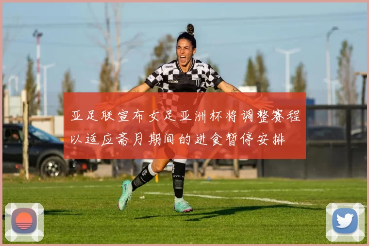 亚足联宣布女足亚洲杯将调整赛程以适应斋月期间的进食暂停安排